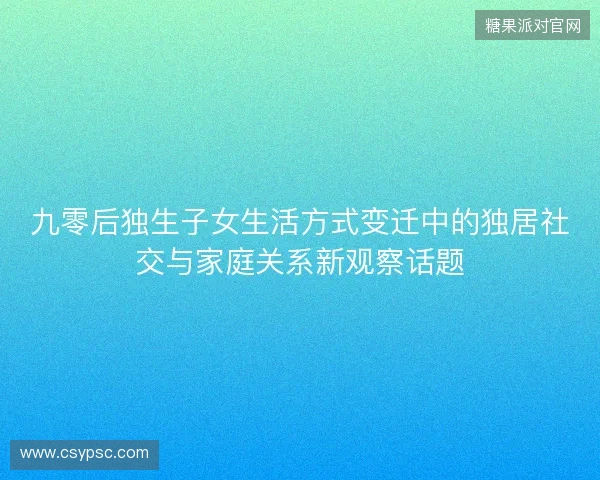 九零后独生子女生活方式变迁中的独居社交与家庭关系新观察话题