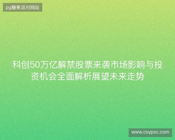 科创50万亿解禁股票来袭市场影响与投资机会全面解析展望未来走势