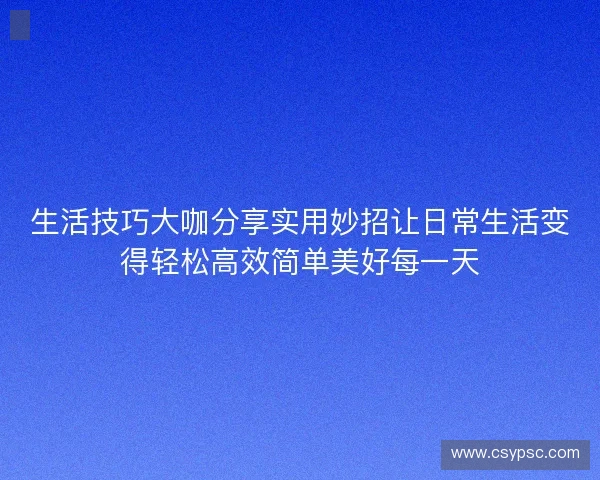 生活技巧大咖分享实用妙招让日常生活变得轻松高效简单美好每一天