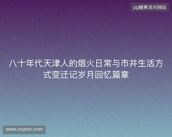 八十年代天津人的烟火日常与市井生活方式变迁记岁月回忆篇章